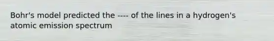 Bohr's model predicted the ---- of the lines in a hydrogen's atomic emission spectrum