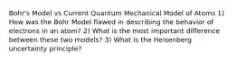 Bohr's Model vs Current Quantum Mechanical Model of Atoms 1) How was the Bohr Model flawed in describing the behavior of electrons in an atom? 2) What is the most important difference between these two models? 3) What is the Heisenberg uncertainty principle?