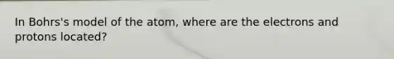 In Bohrs's model of the atom, where are the electrons and protons located?