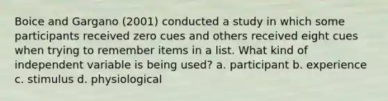 Boice and Gargano (2001) conducted a study in which some participants received zero cues and others received eight cues when trying to remember items in a list. What kind of independent variable is being used? a. participant b. experience c. stimulus d. physiological