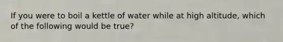 If you were to boil a kettle of water while at high altitude, which of the following would be true?