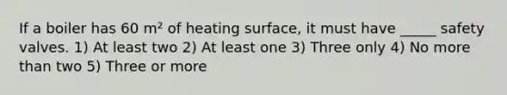 If a boiler has 60 m² of heating surface, it must have _____ safety valves. 1) At least two 2) At least one 3) Three only 4) No more than two 5) Three or more