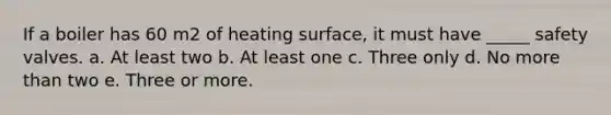 If a boiler has 60 m2 of heating surface, it must have _____ safety valves. a. At least two b. At least one c. Three only d. No more than two e. Three or more.