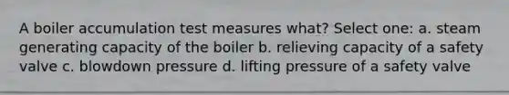 A boiler accumulation test measures what? Select one: a. steam generating capacity of the boiler b. relieving capacity of a safety valve c. blowdown pressure d. lifting pressure of a safety valve