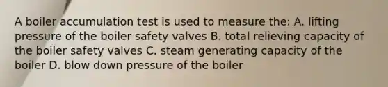 A boiler accumulation test is used to measure the: A. lifting pressure of the boiler safety valves B. total relieving capacity of the boiler safety valves C. steam generating capacity of the boiler D. blow down pressure of the boiler