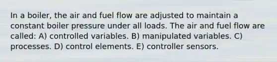 In a boiler, the air and fuel flow are adjusted to maintain a constant boiler pressure under all loads. The air and fuel flow are called: A) controlled variables. B) manipulated variables. C) processes. D) control elements. E) controller sensors.