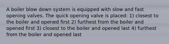 A boiler blow down system is equipped with slow and fast opening valves. The quick opening valve is placed: 1) closest to the boiler and opened first 2) furthest from the boiler and opened first 3) closest to the boiler and opened last 4) furthest from the boiler and opened last