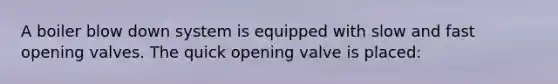 A boiler blow down system is equipped with slow and fast opening valves. The quick opening valve is placed: