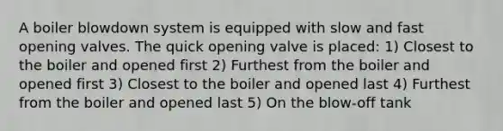 A boiler blowdown system is equipped with slow and fast opening valves. The quick opening valve is placed: 1) Closest to the boiler and opened first 2) Furthest from the boiler and opened first 3) Closest to the boiler and opened last 4) Furthest from the boiler and opened last 5) On the blow-off tank