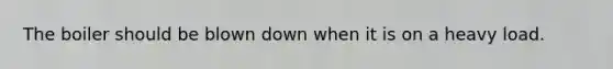 The boiler should be blown down when it is on a heavy load.