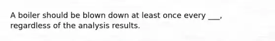 A boiler should be blown down at least once every ___, regardless of the analysis results.