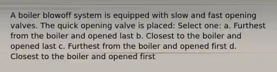 A boiler blowoff system is equipped with slow and fast opening valves. The quick opening valve is placed: Select one: a. Furthest from the boiler and opened last b. Closest to the boiler and opened last c. Furthest from the boiler and opened first d. Closest to the boiler and opened first