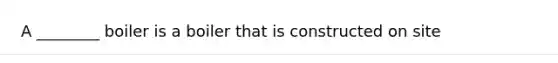 A ________ boiler is a boiler that is constructed on site
