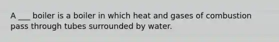 A ___ boiler is a boiler in which heat and gases of combustion pass through tubes surrounded by water.