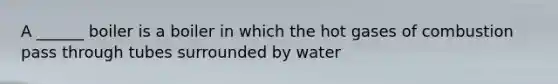 A ______ boiler is a boiler in which the hot gases of combustion pass through tubes surrounded by water