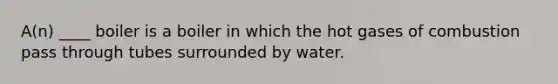 A(n) ____ boiler is a boiler in which the hot gases of combustion pass through tubes surrounded by water.