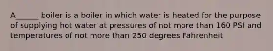 A______ boiler is a boiler in which water is heated for the purpose of supplying hot water at pressures of not more than 160 PSI and temperatures of not more than 250 degrees Fahrenheit