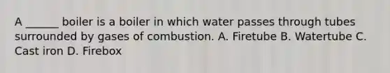 A ______ boiler is a boiler in which water passes through tubes surrounded by gases of combustion. A. Firetube B. Watertube C. Cast iron D. Firebox