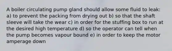 A boiler circulating pump gland should allow some fluid to leak: a) to prevent the packing from drying out b) so that the shaft sleeve will take the wear c) in order for the stuffing box to run at the desired high temperature d) so the operator can tell when the pump becomes vapour bound e) in order to keep the motor amperage down