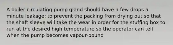 A boiler circulating pump gland should have a few drops a minute leakage: to prevent the packing from drying out so that the shaft sleeve will take the wear in order for the stuffing box to run at the desired high temperature so the operator can tell when the pump becomes vapour-bound