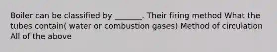 Boiler can be classified by _______. Their firing method What the tubes contain( water or combustion gases) Method of circulation All of the above