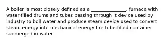 A boiler is most closely defined as a _______________. furnace with water-filled drums and tubes passing through it device used by industry to boil water and produce steam device used to convert steam energy into mechanical energy fire tube-filled container submerged in water