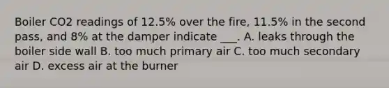 Boiler CO2 readings of 12.5% over the fire, 11.5% in the second pass, and 8% at the damper indicate ___. A. leaks through the boiler side wall B. too much primary air C. too much secondary air D. excess air at the burner