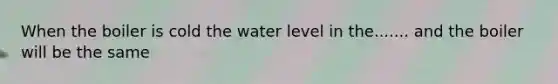 When the boiler is cold the water level in the....... and the boiler will be the same