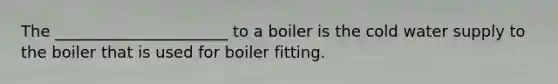 The ______________________ to a boiler is the cold water supply to the boiler that is used for boiler fitting.