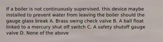 If a boiler is not continuously supervised, this device maybe installed to prevent water from leaving the boiler should the gauge glass break A. Brass swing check valve B. A ball float linked to a mercury shut off switch C. A safety shutoff gauge valve D. None of the above