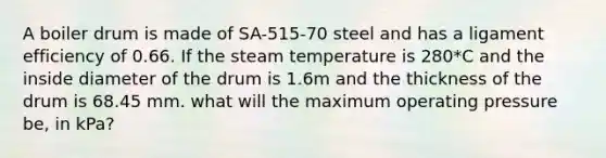 A boiler drum is made of SA-515-70 steel and has a ligament efficiency of 0.66. If the steam temperature is 280*C and the inside diameter of the drum is 1.6m and the thickness of the drum is 68.45 mm. what will the maximum operating pressure be, in kPa?