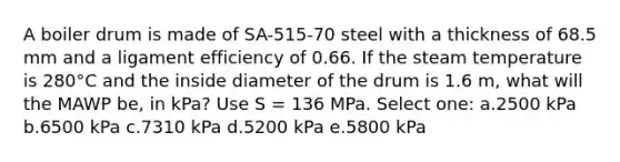 A boiler drum is made of SA-515-70 steel with a thickness of 68.5 mm and a ligament efficiency of 0.66. If the steam temperature is 280°C and the inside diameter of the drum is 1.6 m, what will the MAWP be, in kPa? Use S = 136 MPa. Select one: a.2500 kPa b.6500 kPa c.7310 kPa d.5200 kPa e.5800 kPa