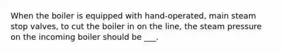 When the boiler is equipped with hand-operated, main steam stop valves, to cut the boiler in on the line, the steam pressure on the incoming boiler should be ___.