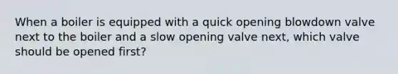 When a boiler is equipped with a quick opening blowdown valve next to the boiler and a slow opening valve next, which valve should be opened first?