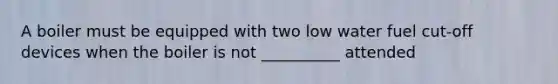 A boiler must be equipped with two low water fuel cut-off devices when the boiler is not __________ attended