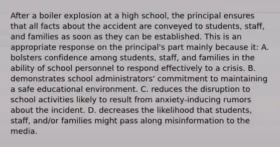 After a boiler explosion at a high school, the principal ensures that all facts about the accident are conveyed to students, staff, and families as soon as they can be established. This is an appropriate response on the principal's part mainly because it: A. bolsters confidence among students, staff, and families in the ability of school personnel to respond effectively to a crisis. B. demonstrates school administrators' commitment to maintaining a safe educational environment. C. reduces the disruption to school activities likely to result from anxiety-inducing rumors about the incident. D. decreases the likelihood that students, staff, and/or families might pass along misinformation to the media.