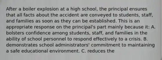 After a boiler explosion at a high school, the principal ensures that all facts about the accident are conveyed to students, staff, and families as soon as they can be established. This is an appropriate response on the principal's part mainly because it: A. bolsters confidence among students, staff, and families in the ability of school personnel to respond effectively to a crisis. B. demonstrates school administrators' commitment to maintaining a safe educational environment. C. reduces the