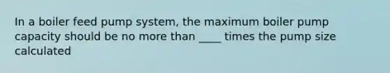 In a boiler feed pump system, the maximum boiler pump capacity should be no more than ____ times the pump size calculated