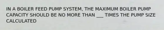 IN A BOILER FEED PUMP SYSTEM, THE MAXIMUM BOILER PUMP CAPACITY SHOULD BE NO <a href='https://www.questionai.com/knowledge/keWHlEPx42-more-than' class='anchor-knowledge'>more than</a> ___ TIMES THE PUMP SIZE CALCULATED