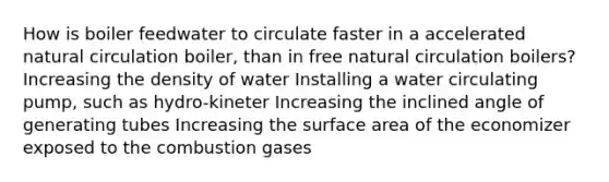 How is boiler feedwater to circulate faster in a accelerated natural circulation boiler, than in free natural circulation boilers? Increasing the density of water Installing a water circulating pump, such as hydro-kineter Increasing the inclined angle of generating tubes Increasing the surface area of the economizer exposed to the combustion gases