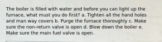 The boiler is filled with water and before you can light up the furnace, what must you do first? a. Tighten all the hand holes and man way covers b. Purge the furnace thoroughly c. Make sure the non-return valve is open d. Blow down the boiler e. Make sure the main fuel valve is open.