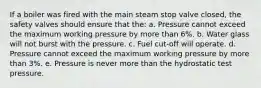 If a boiler was fired with the main steam stop valve closed, the safety valves should ensure that the: a. Pressure cannot exceed the maximum working pressure by more than 6%. b. Water glass will not burst with the pressure. c. Fuel cut-off will operate. d. Pressure cannot exceed the maximum working pressure by more than 3%. e. Pressure is never more than the hydrostatic test pressure.