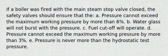 If a boiler was fired with the main steam stop valve closed, the safety valves should ensure that the: a. Pressure cannot exceed the maximum working pressure by more than 6%. b. Water glass will not burst with the pressure. c. Fuel cut-off will operate. d. Pressure cannot exceed the maximum working pressure by more than 3%. e. Pressure is never more than the hydrostatic test pressure.