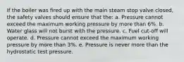 If the boiler was fired up with the main steam stop valve closed, the safety valves should ensure that the: a. Pressure cannot exceed the maximum working pressure by more than 6%. b. Water glass will not burst with the pressure. c. Fuel cut-off will operate. d. Pressure cannot exceed the maximum working pressure by more than 3%. e. Pressure is never more than the hydrostatic test pressure.