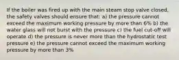 If the boiler was fired up with the main steam stop valve closed, the safety valves should ensure that: a) the pressure cannot exceed the maximum working pressure by more than 6% b) the water glass will not burst with the pressure c) the fuel cut-off will operate d) the pressure is never more than the hydrostatic test pressure e) the pressure cannot exceed the maximum working pressure by more than 3%