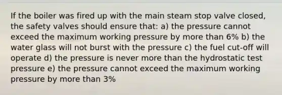 If the boiler was fired up with the main steam stop valve closed, the safety valves should ensure that: a) the pressure cannot exceed the maximum working pressure by more than 6% b) the water glass will not burst with the pressure c) the fuel cut-off will operate d) the pressure is never more than the hydrostatic test pressure e) the pressure cannot exceed the maximum working pressure by more than 3%