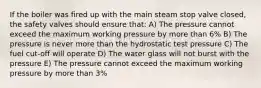 If the boiler was fired up with the main steam stop valve closed, the safety valves should ensure that: A) The pressure cannot exceed the maximum working pressure by more than 6% B) The pressure is never more than the hydrostatic test pressure C) The fuel cut-off will operate D) The water glass will not burst with the pressure E) The pressure cannot exceed the maximum working pressure by more than 3%