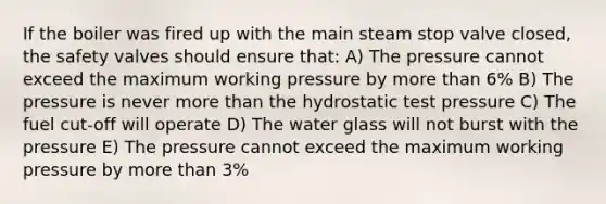 If the boiler was fired up with the main steam stop valve closed, the safety valves should ensure that: A) The pressure cannot exceed the maximum working pressure by more than 6% B) The pressure is never more than the hydrostatic test pressure C) The fuel cut-off will operate D) The water glass will not burst with the pressure E) The pressure cannot exceed the maximum working pressure by more than 3%