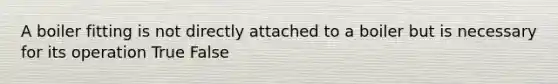 A boiler fitting is not directly attached to a boiler but is necessary for its operation True False