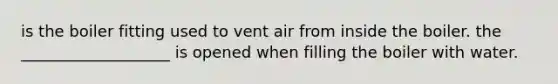 is the boiler fitting used to vent air from inside the boiler. the ___________________ is opened when filling the boiler with water.